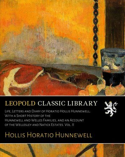 Life, Letters and Diary of Horatio Hollis Hunnewell; With a Short History of the Hunnewell and Welles Families, and an Account of the Wellesley and Natick Estates. Vol. II