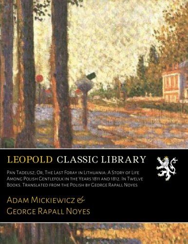 Pan Tadeusz; Or, The Last Foray in Lithuania: A Story of Life Among Polish Gentlefolk in the Years 1811 and 1812. In Twelve Books. Translated from the Polish by George Rapall Noyes