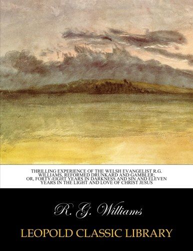Thrilling experience of the Welsh evangelist R.G. Williams, reformed drunkard and gambler; or, Forty-eight years in darkness and sin and eleven years in the light and love of Christ Jesus