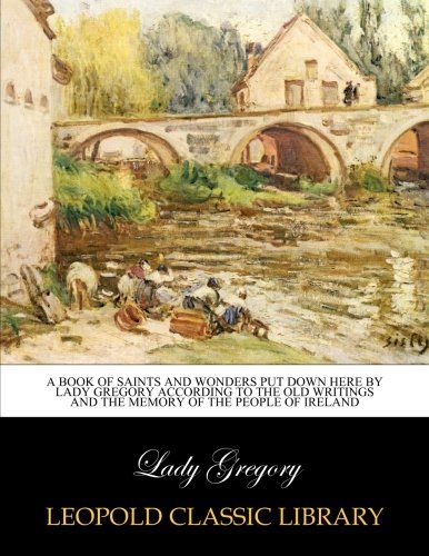 A book of saints and wonders put down here by Lady Gregory according to the old writings and the memory of the people of Ireland