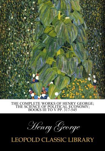 The complete works of Henry George; The Science of Political Economy; Books III to V pp. 317-545