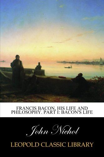 Francis Bacon, his life and philosophy. Part I: Bacon's life