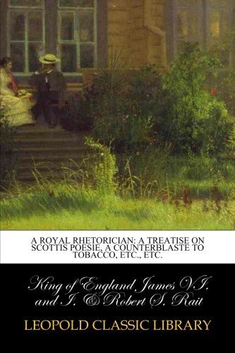 A royal rhetorician: a treatise on Scottis poesie, a counterblaste to tobacco, etc., etc.