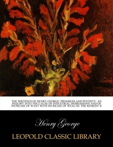 The writings of Henry George: Progress and poverty: An inquiry into the cause of industrial depressions and of increase of want with increase of wealth: The remedy II