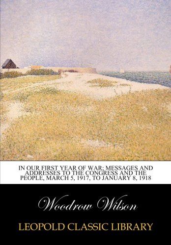 In our first year of war; messages and addresses to the Congress and the people, March 5, 1917, to January 8, 1918