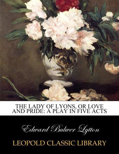 The lady of Lyons, or Love and pride: a play in five acts