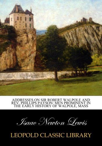 Addresses on Sir Robert Walpole and Rev. Phillips Payson: Men Prominent in the Early History of Walpole, Mass