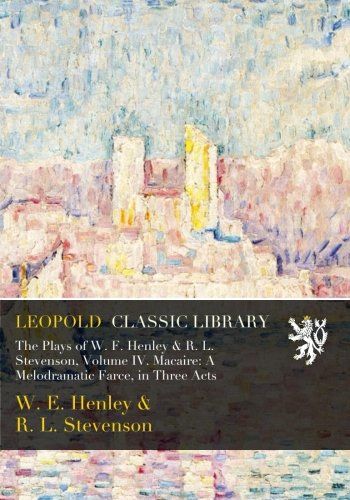 The Plays of W. F. Henley & R. L. Stevenson, Volume IV. Macaire: A Melodramatic Farce, in Three Acts