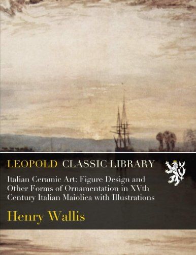 Italian Ceramic Art: Figure Design and Other Forms of Ornamentation in XVth Century Italian Maiolica with Illustrations
