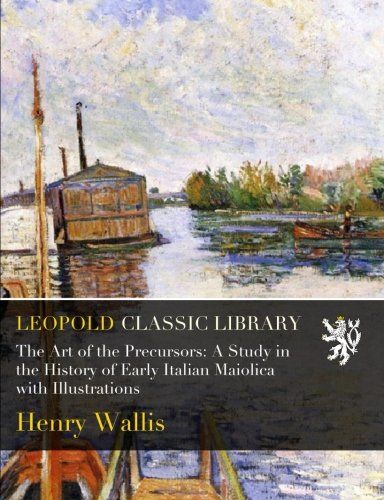 The Art of the Precursors: A Study in the History of Early Italian Maiolica with Illustrations