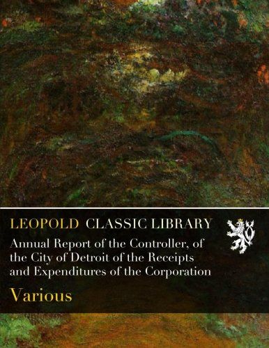 Annual Report of the Controller, of the City of Detroit of the Receipts and Expenditures of the Corporation