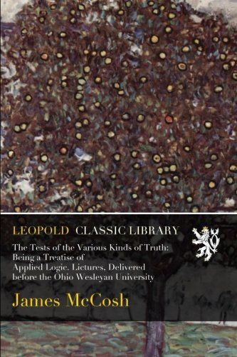 The Tests of the Various Kinds of Truth: Being a Treatise of Applied Logic. Lictures, Delivered before the Ohio Wesleyan University