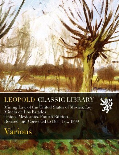 Mining Law of the United States of Mexico: Ley Minera de Los Estados Unidos Mexicanos. Fourth Edition Revised and Corrected to Dec. 1st., 1899