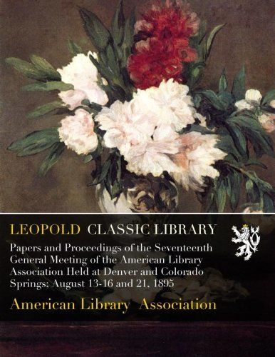 Papers and Proceedings of the Seventeenth General Meeting of the American Library Association Held at Denver and Colorado Springs; August 13-16 and 21, 1895