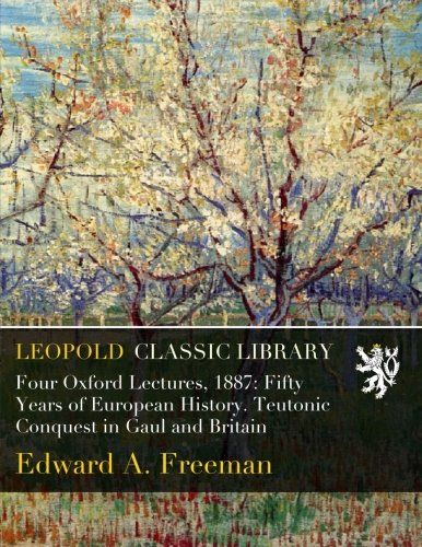 Four Oxford Lectures, 1887: Fifty Years of European History. Teutonic Conquest in Gaul and Britain