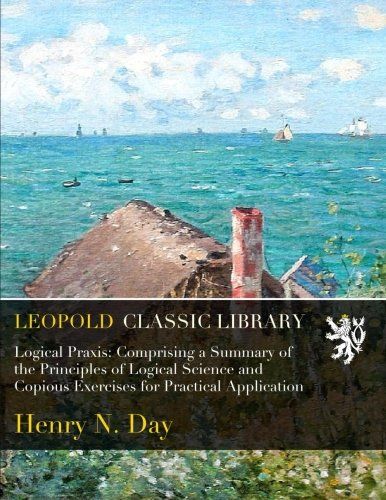 Logical Praxis: Comprising a Summary of the Principles of Logical Science and Copious Exercises for Practical Application