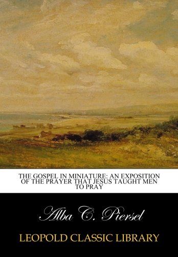 The gospel in miniature: an exposition of the prayer that Jesus taught men to pray