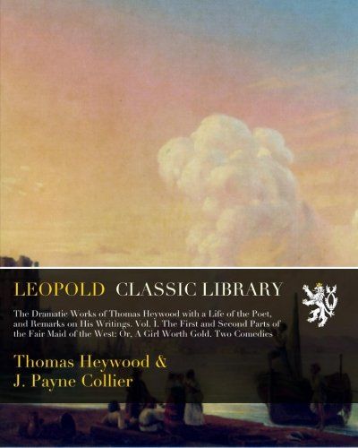 The Dramatic Works of Thomas Heywood with a Life of the Poet, and Remarks on His Writings. Vol. I. The First and Second Parts of the Fair Maid of the West: Or, A Girl Worth Gold. Two Comedies