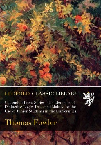 Clarendon Press Series. The Elements of Deductive Logic: Designed Mainly for the Use of Junior Students in the Universities