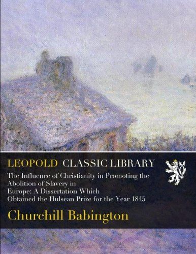 The Influence of Christianity in Promoting the Abolition of Slavery in Europe: A Dissertation Which Obtained the Hulsean Prize for the Year 1845