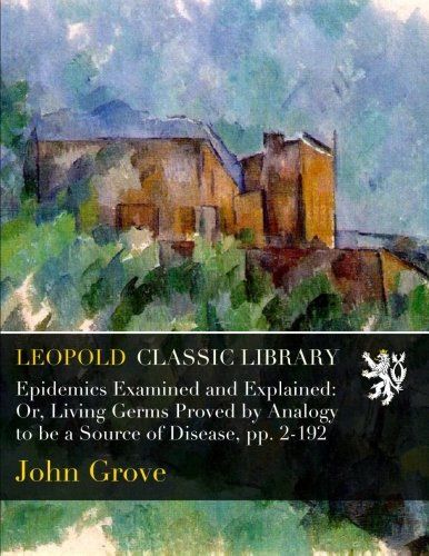Epidemics Examined and Explained: Or, Living Germs Proved by Analogy to be a Source of Disease, pp. 2-192