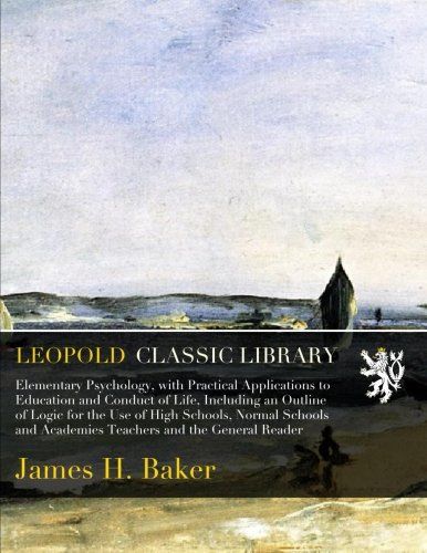 Elementary Psychology, with Practical Applications to Education and Conduct of Life, Including an Outline of Logic for the Use of High Schools, Normal ... and Academies Teachers and the General Reader