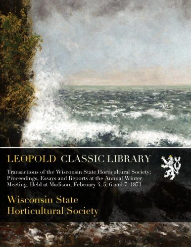 Transactions of the Wisconsin State Horticultural Society; Proceedings, Essays and Reports at the Annual Winter Meeting, Held at Madison, February 4, 5, 6 and 7, 1873