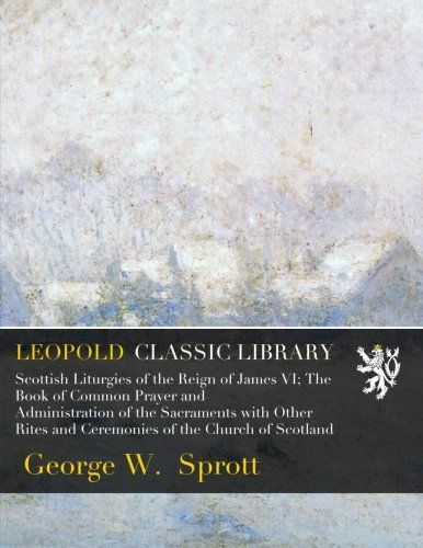Scottish Liturgies of the Reign of James VI; The Book of Common Prayer and Administration of the Sacraments with Other Rites and Ceremonies of the Church of Scotland